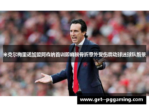 米克尔梅里诺加盟阿森纳首训即肩膀骨折意外受伤震动球迷球队前景