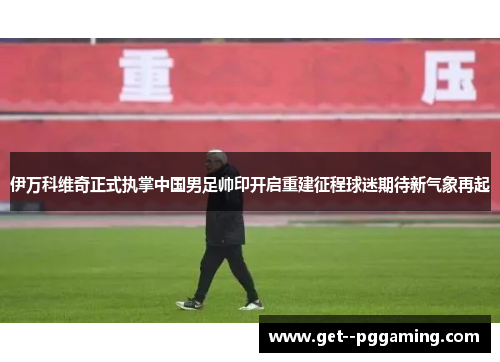 伊万科维奇正式执掌中国男足帅印开启重建征程球迷期待新气象再起