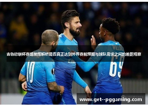 吉鲁欧联杯赛场发挥解析是否真正达到外界赛前预期与球队需求之间的差距观察