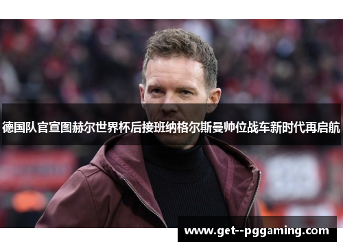 德国队官宣图赫尔世界杯后接班纳格尔斯曼帅位战车新时代再启航